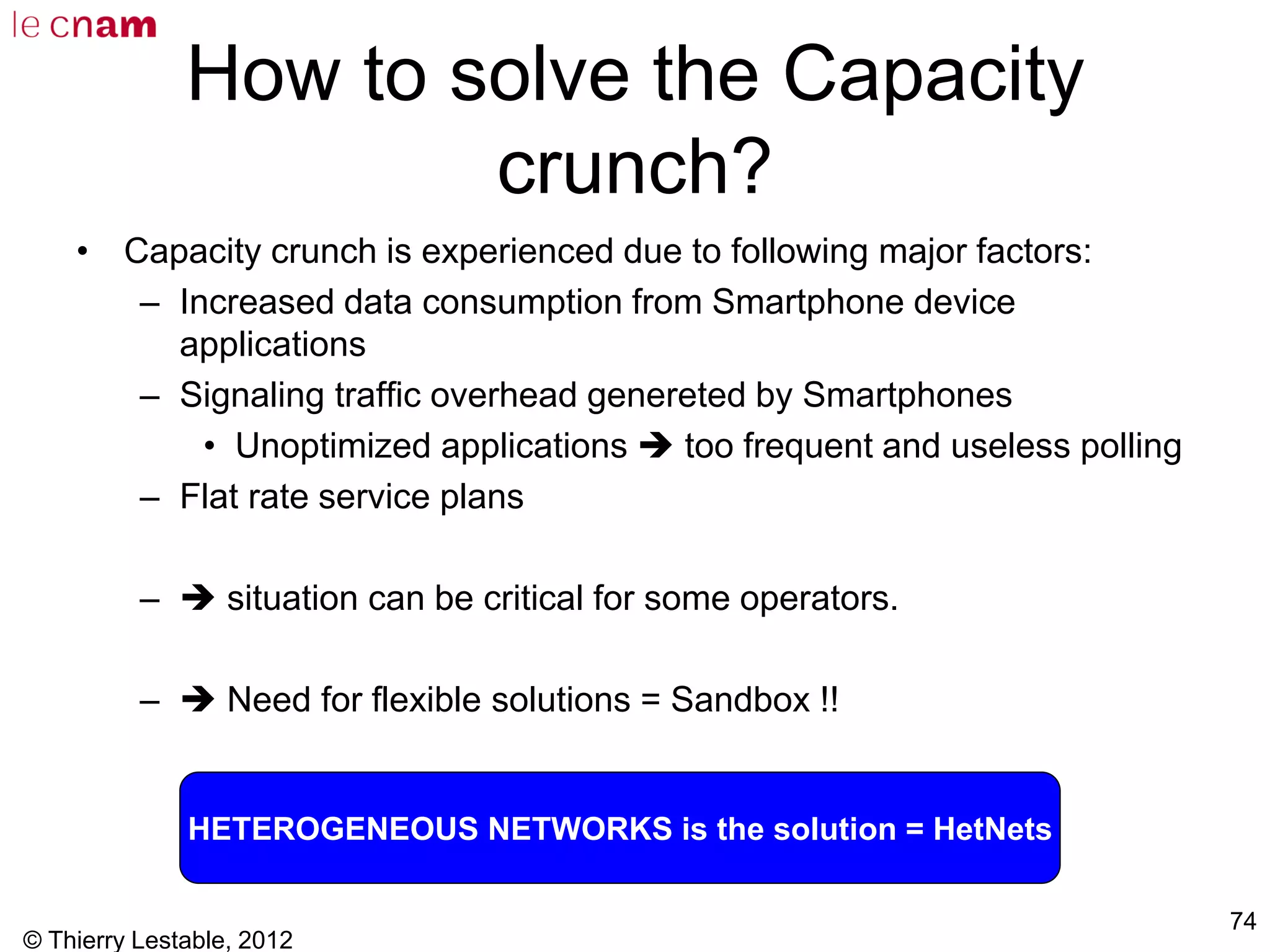 © Thierry Lestable, 2012
74
How to solve the Capacity
crunch?
• Capacity crunch is experienced due to following major factors:
– Increased data consumption from Smartphone device
applications
– Signaling traffic overhead genereted by Smartphones
• Unoptimized applications  too frequent and useless polling
– Flat rate service plans
–  situation can be critical for some operators.
–  Need for flexible solutions = Sandbox !!
HETEROGENEOUS NETWORKS is the solution = HetNets
 