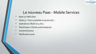•
•
•
•
•
•

Le nouveau Paas - Mobile Services
Basé sur Web Sites
Node.js ( Tout scriptable en javascript )
Opérations CRUD en 3 clics
Planificateur (Taches automatiques)
Authentification

Notification push

 