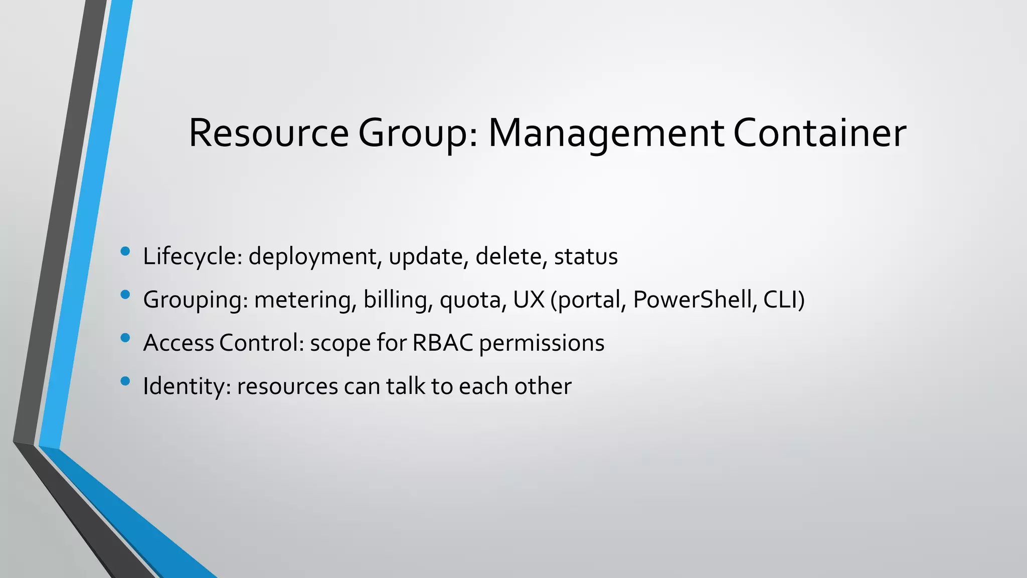 • Lifecycle: deployment, update, delete, status
• Grouping: metering, billing, quota, UX (portal, PowerShell,CLI)
• Access Control: scope for RBAC permissions
• Identity: resources can talk to each other
Resource Group: Management Container
 