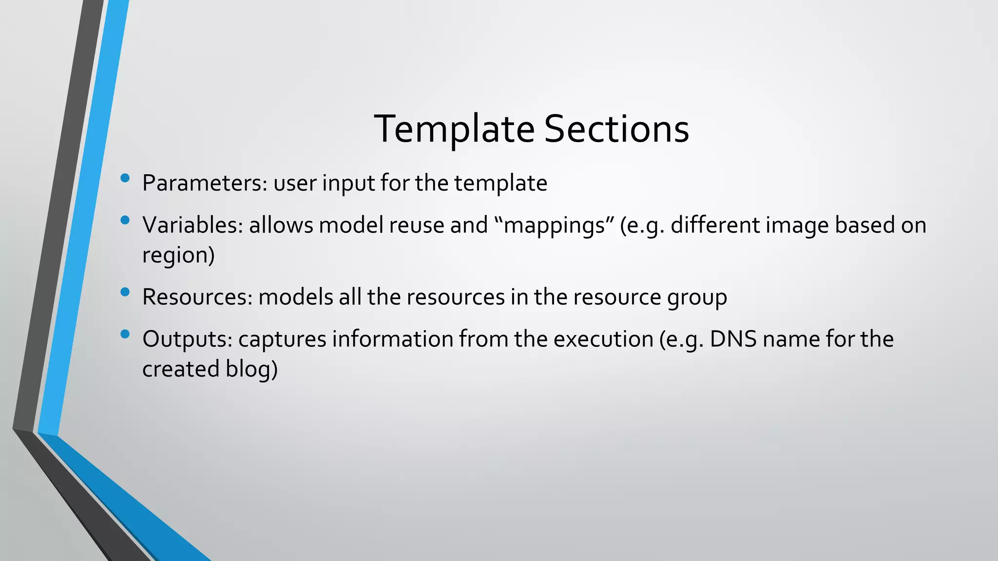 • Parameters: user input for the template
• Variables: allows model reuse and “mappings” (e.g. different image based on
region)
• Resources: models all the resources in the resource group
• Outputs: captures information from the execution (e.g. DNS name for the
created blog)
Template Sections
 