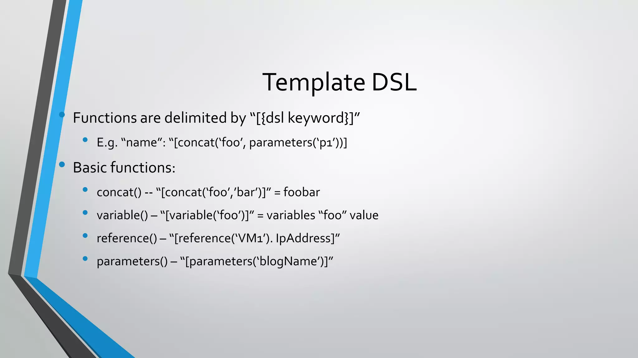 • Functions are delimited by “[{dsl keyword}]”
• E.g. “name”: “[concat(‘foo’, parameters(‘p1’))]
• Basic functions:
• concat() -- “[concat(‘foo’,’bar’)]” = foobar
• variable() – “[variable(‘foo’)]” = variables “foo” value
• reference() – “[reference(‘VM1’). IpAddress]”
• parameters() – “[parameters(‘blogName’)]”
Template DSL
 