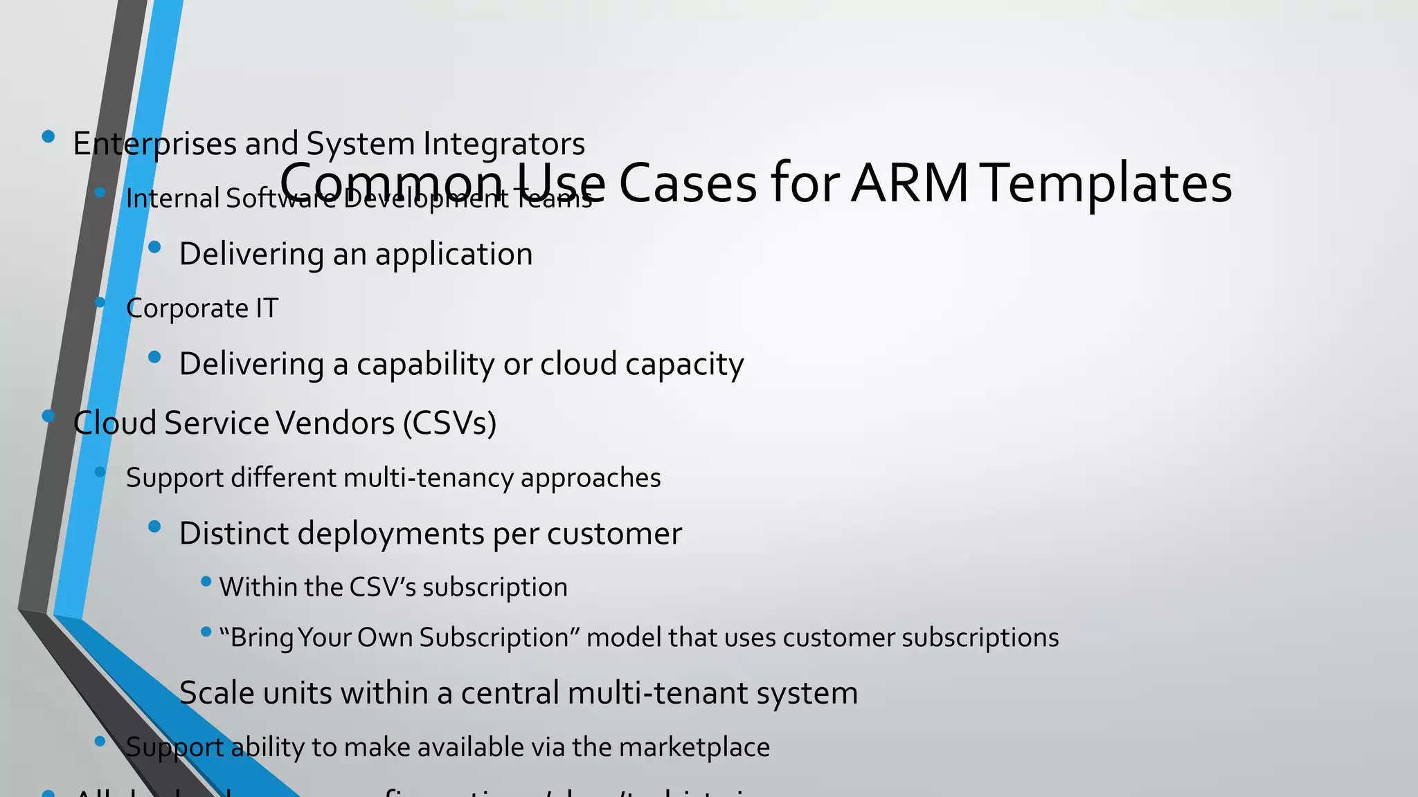 • Enterprises and System Integrators
• Internal Software DevelopmentTeams
• Delivering an application
• Corporate IT
• Delivering a capability or cloud capacity
• Cloud ServiceVendors (CSVs)
• Support different multi-tenancy approaches
• Distinct deployments per customer
•Within the CSV’s subscription
•“BringYour Own Subscription” model that uses customer subscriptions
• Scale units within a central multi-tenant system
• Support ability to make available via the marketplace
Common Use Cases for ARMTemplates
 