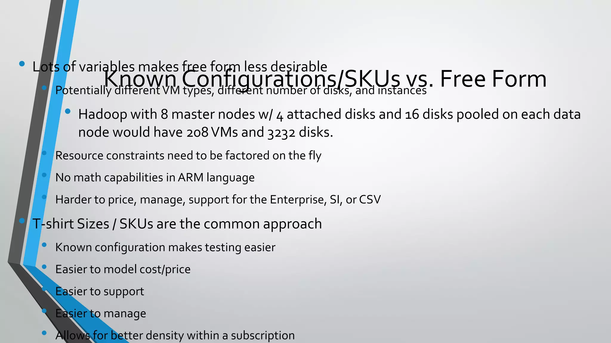 • Lots of variables makes free form less desirable
• Potentially differentVM types, different number of disks, and instances
• Hadoop with 8 master nodes w/ 4 attached disks and 16 disks pooled on each data
node would have 208VMs and 3232 disks.
• Resource constraints need to be factored on the fly
• No math capabilities in ARM language
• Harder to price, manage, support for the Enterprise, SI, or CSV
• T-shirt Sizes / SKUs are the common approach
• Known configuration makes testing easier
• Easier to model cost/price
• Easier to support
• Easier to manage
• Allows for better density within a subscription
Known Configurations/SKUs vs. Free Form
 