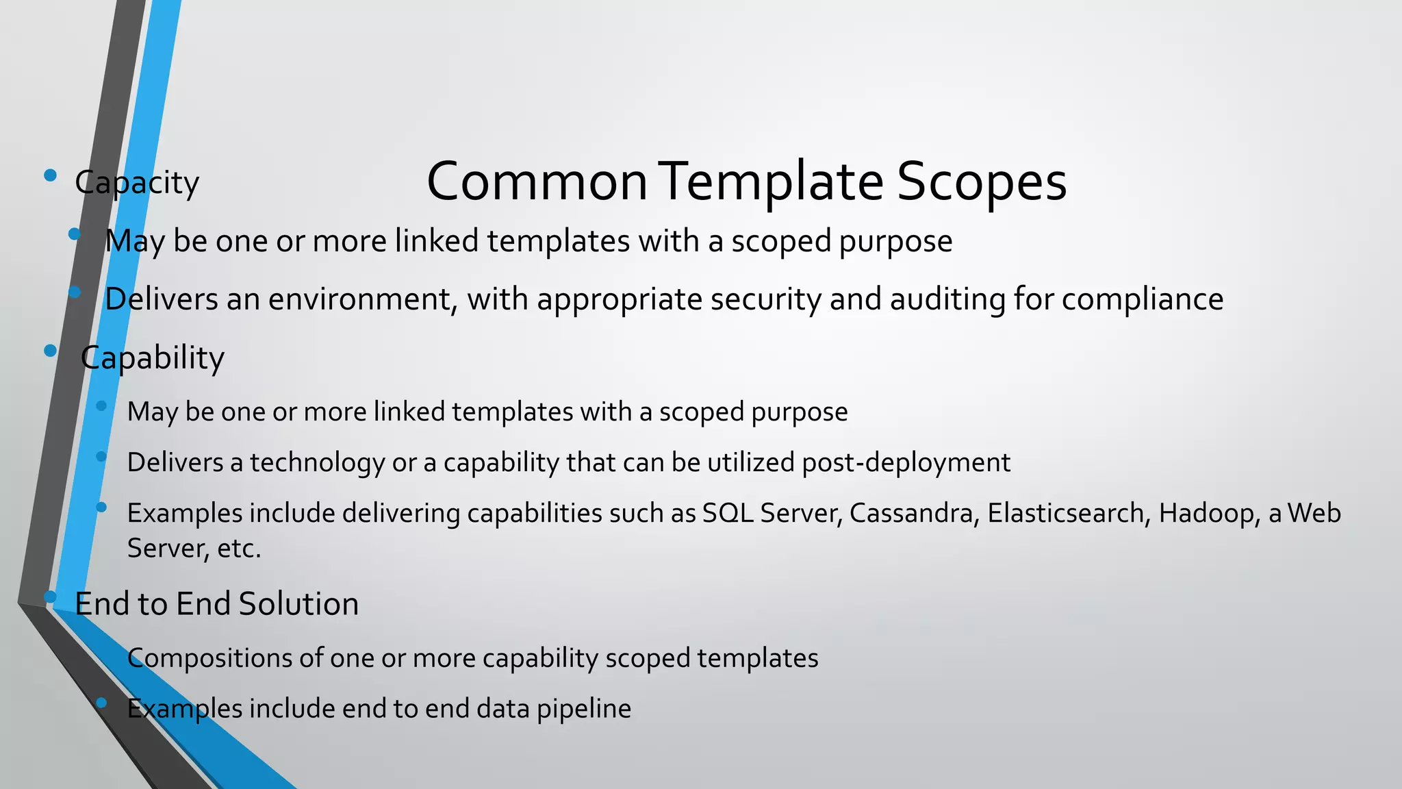 • Capacity
• May be one or more linked templates with a scoped purpose
• Delivers an environment, with appropriate security and auditing for compliance
• Capability
• May be one or more linked templates with a scoped purpose
• Delivers a technology or a capability that can be utilized post-deployment
• Examples include delivering capabilities such as SQL Server, Cassandra, Elasticsearch, Hadoop, aWeb
Server, etc.
• End to End Solution
• Compositions of one or more capability scoped templates
• Examples include end to end data pipeline
CommonTemplate Scopes
 
