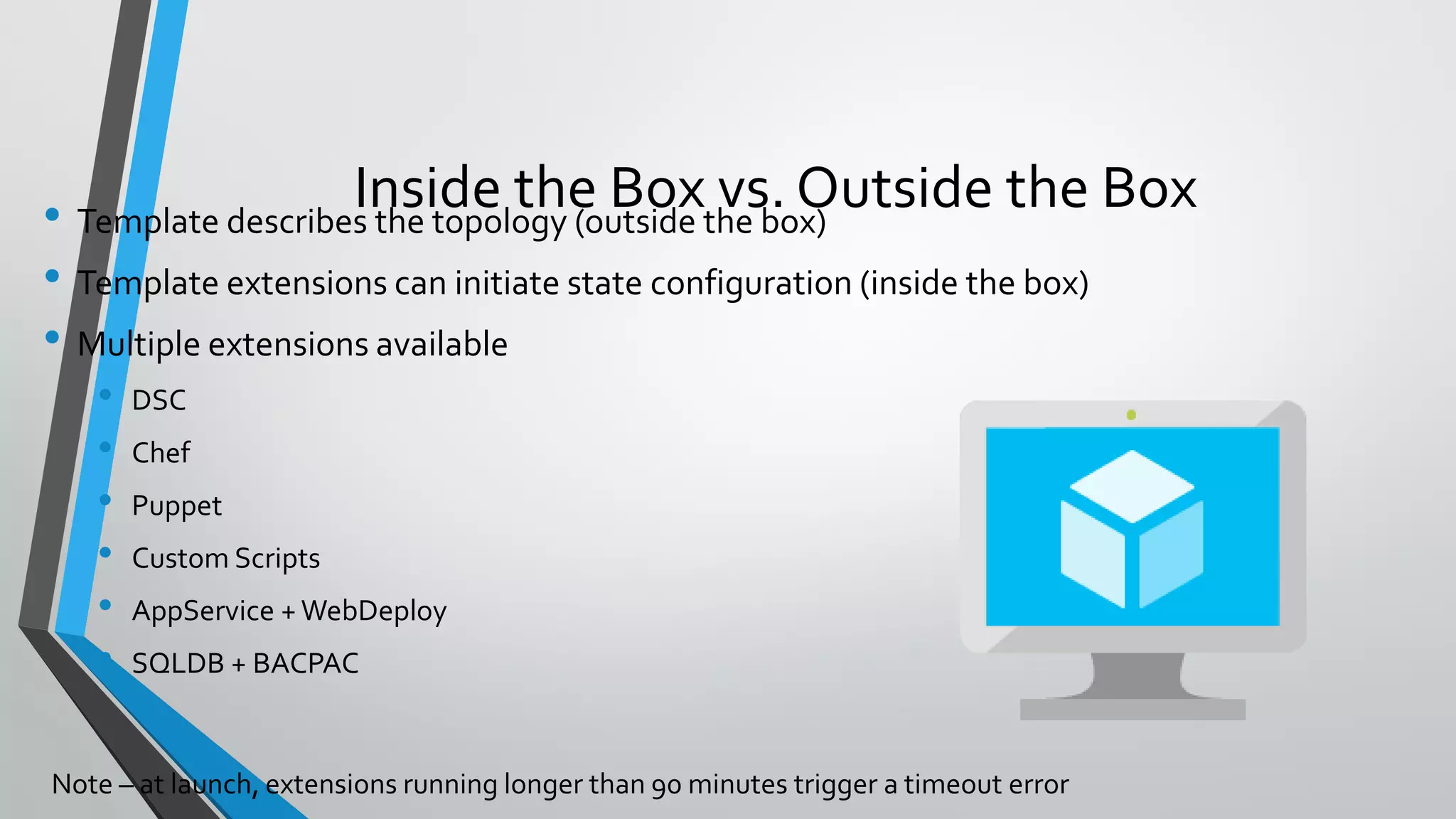 • Template describes the topology (outside the box)
• Template extensions can initiate state configuration (inside the box)
• Multiple extensions available
• DSC
• Chef
• Puppet
• Custom Scripts
• AppService + WebDeploy
• SQLDB + BACPAC
Inside the Box vs. Outside the Box
 