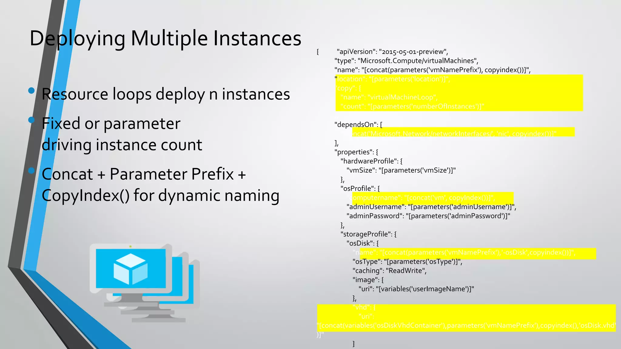 { "apiVersion": "2015-05-01-preview",
"type": "Microsoft.Compute/virtualMachines",
"name": "[concat(parameters('vmNamePrefix'), copyindex())]",
"location": "[parameters('location')]",
"copy": {
"name": "virtualMachineLoop",
"count": "[parameters('numberOfInstances')]"
},
"dependsOn": [
"[concat('Microsoft.Network/networkInterfaces/', 'nic', copyindex())]"
],
"properties": {
"hardwareProfile": {
"vmSize": "[parameters('vmSize')]"
},
"osProfile": {
"computername": "[concat('vm', copyIndex())]",
"adminUsername": "[parameters('adminUsername')]",
"adminPassword": "[parameters('adminPassword')]"
},
"storageProfile": {
"osDisk": {
"name": "[concat(parameters('vmNamePrefix'),'-osDisk',copyindex())]",
"osType": "[parameters('osType')]",
"caching": "ReadWrite",
"image": {
"uri": "[variables('userImageName')]"
},
"vhd": {
"uri":
"[concat(variables('osDiskVhdContainer'),parameters('vmNamePrefix'),copyindex(),'osDisk.vhd'
)]"
}
• Resource loops deploy n instances
• Fixed or parameter
driving instance count
• Concat + Parameter Prefix +
CopyIndex() for dynamic naming
Deploying Multiple Instances
 