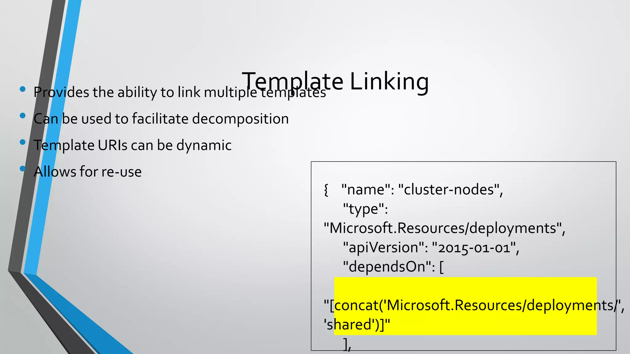 • Provides the ability to link multiple templates
• Can be used to facilitate decomposition
• Template URIs can be dynamic
• Allows for re-use
Template Linking
{ "name": "cluster-nodes",
"type":
"Microsoft.Resources/deployments",
"apiVersion": "2015-01-01",
"dependsOn": [
"[concat('Microsoft.Resources/deployments/',
'shared')]"
],
 