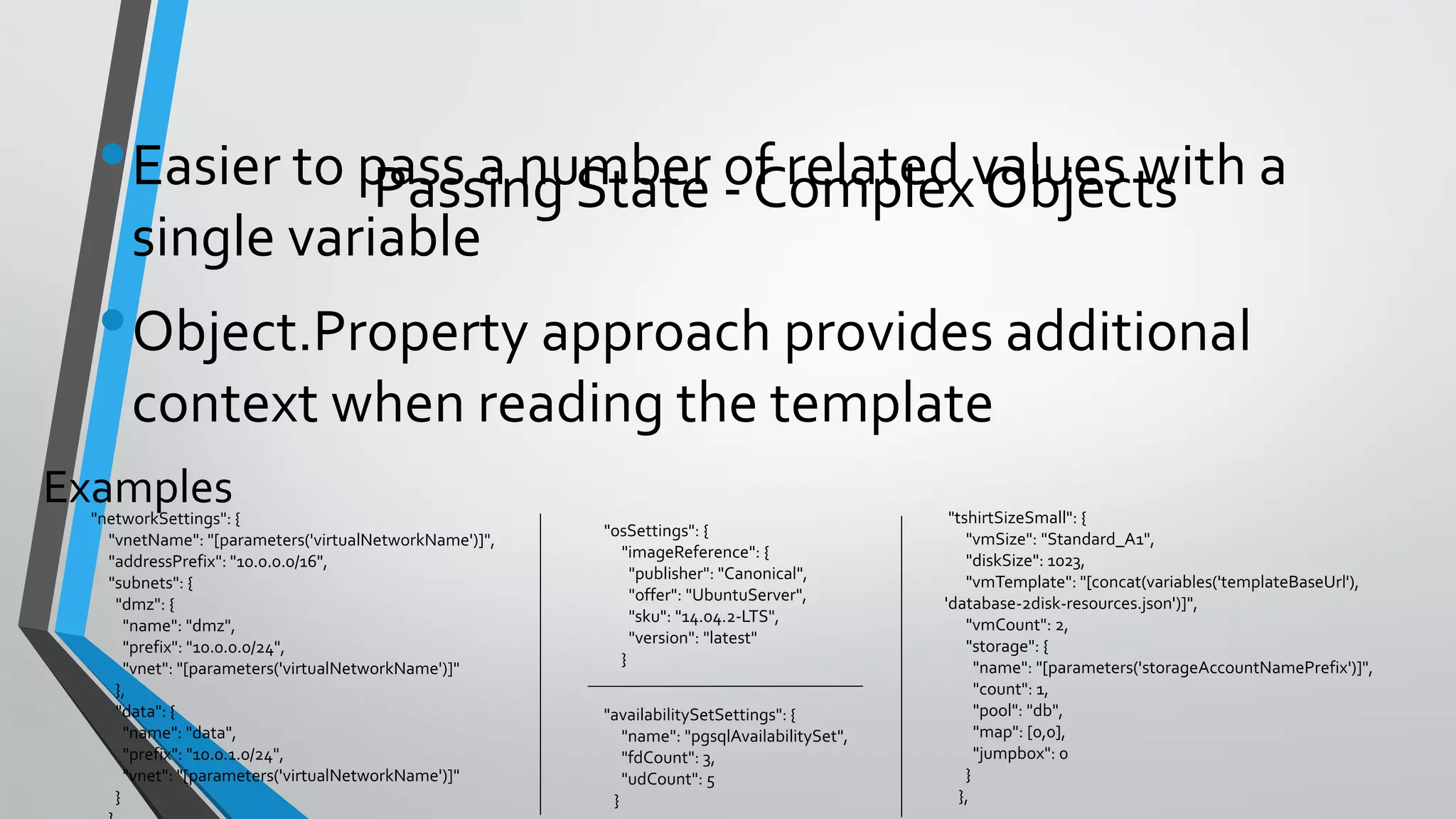 •Easier to pass a number of related values with a
single variable
•Object.Property approach provides additional
context when reading the template
Examples
Passing State - Complex Objects
"networkSettings": {
"vnetName": "[parameters('virtualNetworkName')]",
"addressPrefix": "10.0.0.0/16",
"subnets": {
"dmz": {
"name": "dmz",
"prefix": "10.0.0.0/24",
"vnet": "[parameters('virtualNetworkName')]"
},
"data": {
"name": "data",
"prefix": "10.0.1.0/24",
"vnet": "[parameters('virtualNetworkName')]"
}
"osSettings": {
"imageReference": {
"publisher": "Canonical",
"offer": "UbuntuServer",
"sku": "14.04.2-LTS",
"version": "latest"
}
"tshirtSizeSmall": {
"vmSize": "Standard_A1",
"diskSize": 1023,
"vmTemplate": "[concat(variables('templateBaseUrl'),
'database-2disk-resources.json')]",
"vmCount": 2,
"storage": {
"name": "[parameters('storageAccountNamePrefix')]",
"count": 1,
"pool": "db",
"map": [0,0],
"jumpbox": 0
}
},
"availabilitySetSettings": {
"name": "pgsqlAvailabilitySet",
"fdCount": 3,
"udCount": 5
}
 