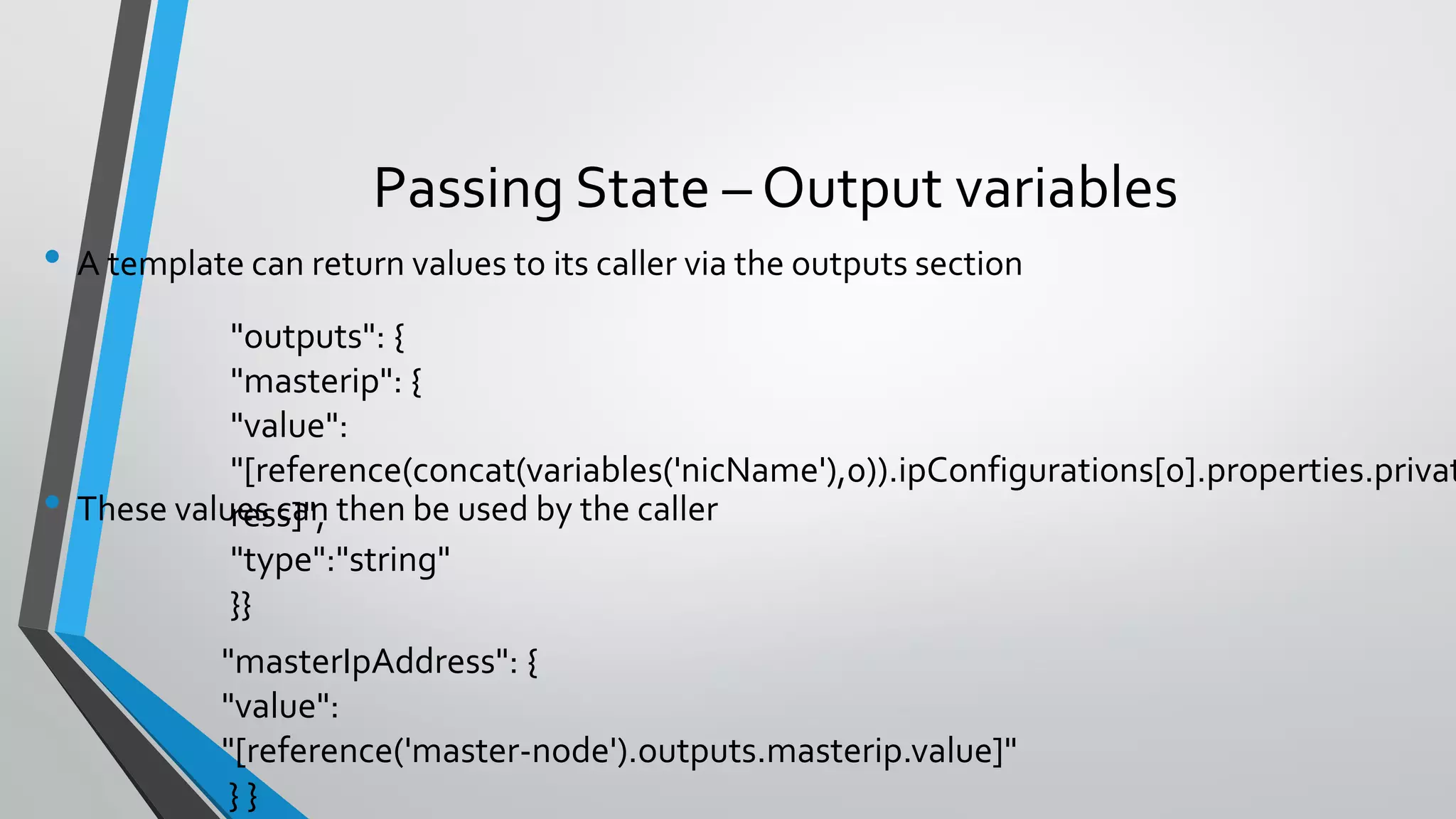 • A template can return values to its caller via the outputs section
• These values can then be used by the caller
Passing State – Output variables
"outputs": {
"masterip": {
"value":
"[reference(concat(variables('nicName'),0)).ipConfigurations[0].properties.privat
ress]",
"type":"string"
}}
"masterIpAddress": {
"value":
"[reference('master-node').outputs.masterip.value]"
} }
 