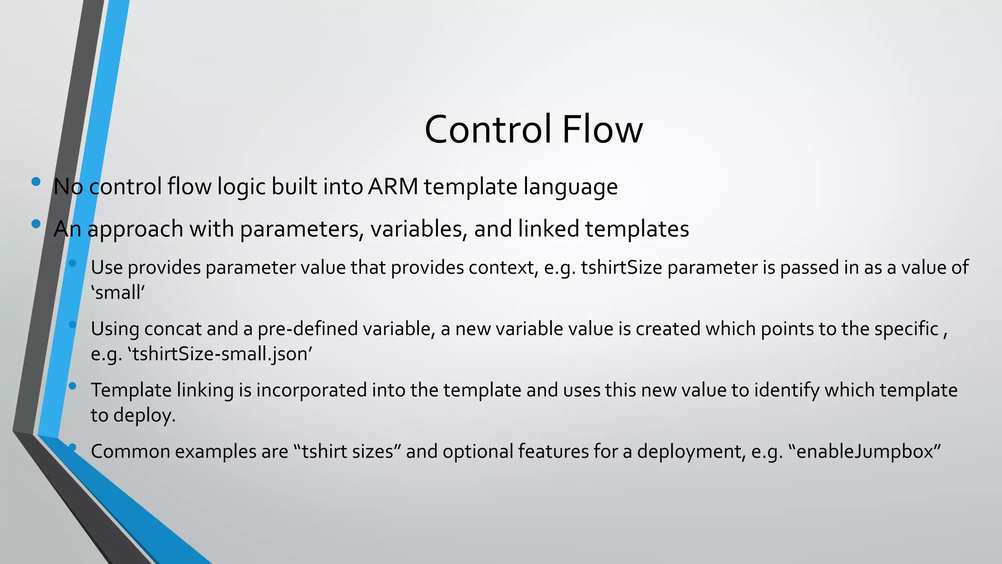 • No control flow logic built intoARM template language
• An approach with parameters, variables, and linked templates
• Use provides parameter value that provides context, e.g. tshirtSize parameter is passed in as a value of
‘small’
• Using concat and a pre-defined variable, a new variable value is created which points to the specific ,
e.g. ‘tshirtSize-small.json’
• Template linking is incorporated into the template and uses this new value to identify which template
to deploy.
• Common examples are “tshirt sizes” and optional features for a deployment, e.g. “enableJumpbox”
Control Flow
 