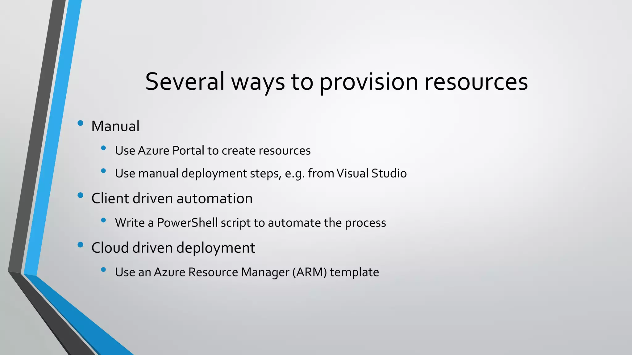 • Manual
• Use Azure Portal to create resources
• Use manual deployment steps, e.g. fromVisual Studio
• Client driven automation
• Write a PowerShell script to automate the process
• Cloud driven deployment
• Use an Azure Resource Manager (ARM) template
Several ways to provision resources
 