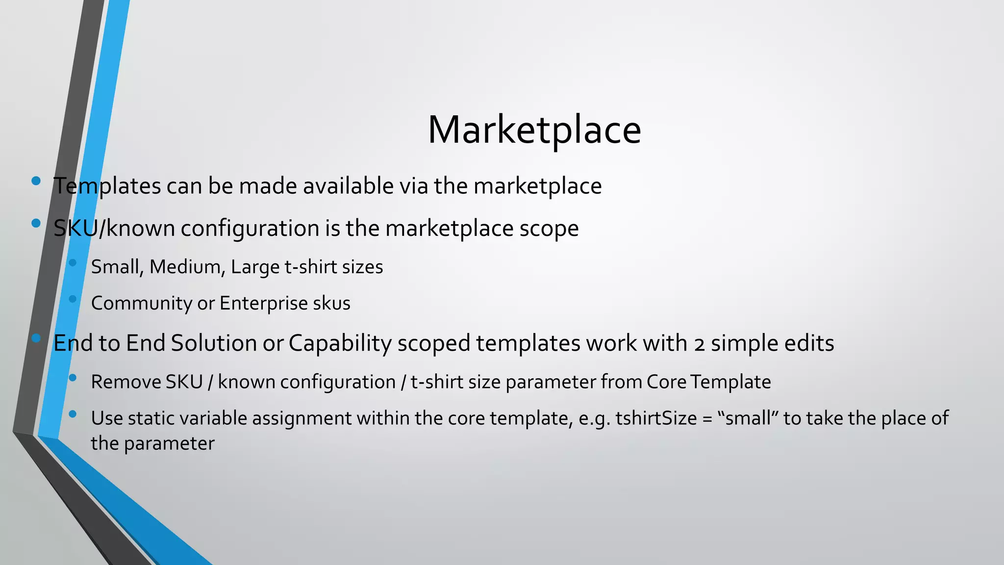 • Templates can be made available via the marketplace
• SKU/known configuration is the marketplace scope
• Small, Medium, Large t-shirt sizes
• Community or Enterprise skus
• End to End Solution or Capability scoped templates work with 2 simple edits
• Remove SKU / known configuration / t-shirt size parameter from CoreTemplate
• Use static variable assignment within the core template, e.g. tshirtSize = “small” to take the place of
the parameter
Marketplace
 