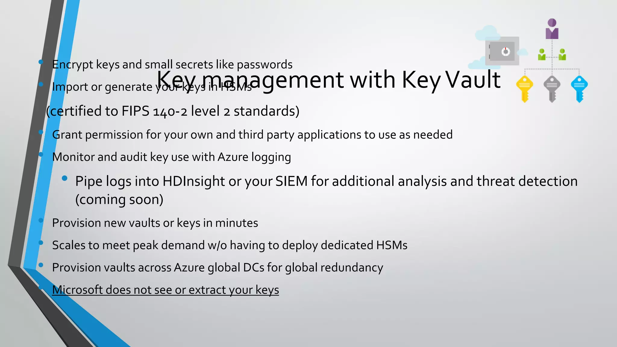 • Encrypt keys and small secrets like passwords
• Import or generate your keys in HSMs
(certified to FIPS 140-2 level 2 standards)
• Grant permission for your own and third party applications to use as needed
• Monitor and audit key use with Azure logging
• Pipe logs into HDInsight or your SIEM for additional analysis and threat detection
(coming soon)
• Provision new vaults or keys in minutes
• Scales to meet peak demand w/o having to deploy dedicated HSMs
• Provision vaults across Azure global DCs for global redundancy
• Microsoft does not see or extract your keys
Key management with KeyVault
 