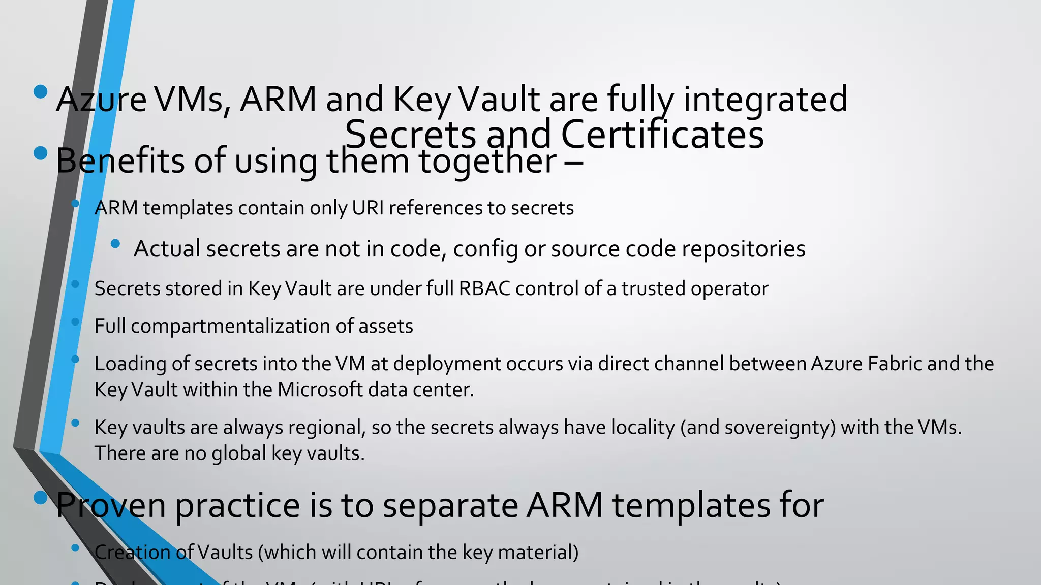•AzureVMs, ARM and KeyVault are fully integrated
•Benefits of using them together –
• ARM templates contain only URI references to secrets
• Actual secrets are not in code, config or source code repositories
• Secrets stored in KeyVault are under full RBAC control of a trusted operator
• Full compartmentalization of assets
• Loading of secrets into theVM at deployment occurs via direct channel betweenAzure Fabric and the
KeyVault within the Microsoft data center.
• Key vaults are always regional, so the secrets always have locality (and sovereignty) with theVMs.
There are no global key vaults.
•Proven practice is to separate ARM templates for
• Creation ofVaults (which will contain the key material)
Secrets and Certificates
 