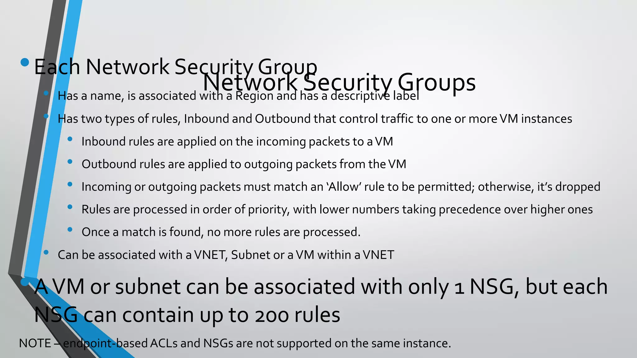 •Each Network Security Group
• Has a name, is associated with a Region and has a descriptive label
• Has two types of rules, Inbound and Outbound that control traffic to one or moreVM instances
• Inbound rules are applied on the incoming packets to aVM
• Outbound rules are applied to outgoing packets from theVM
• Incoming or outgoing packets must match an ‘Allow’ rule to be permitted; otherwise, it’s dropped
• Rules are processed in order of priority, with lower numbers taking precedence over higher ones
• Once a match is found, no more rules are processed.
• Can be associated with aVNET, Subnet or aVM within aVNET
•AVM or subnet can be associated with only 1 NSG, but each
NSG can contain up to 200 rules
NOTE – endpoint-basedACLs and NSGs are not supported on the same instance.
Network Security Groups
 
