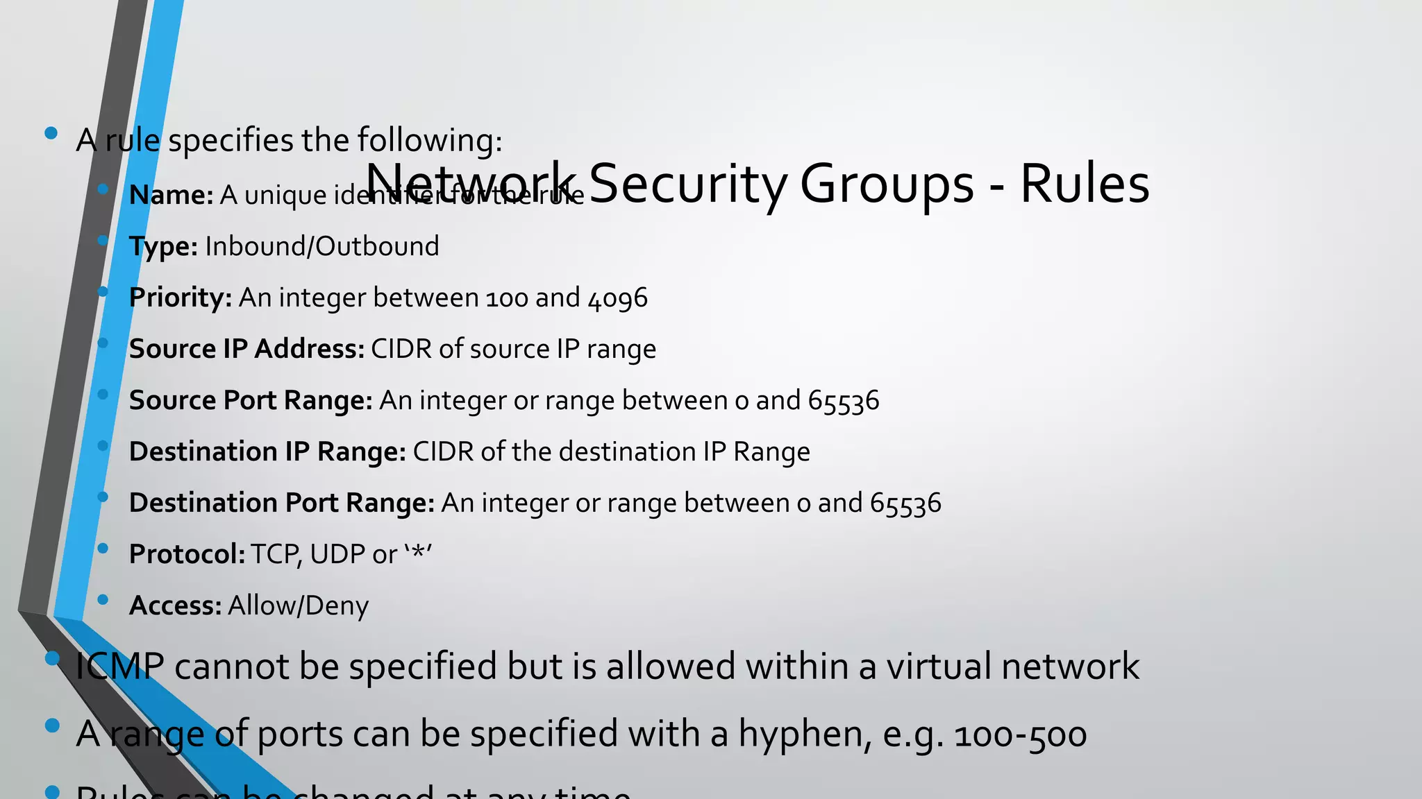 • A rule specifies the following:
• Name: A unique identifier for the rule
• Type: Inbound/Outbound
• Priority: An integer between 100 and 4096
• Source IP Address: CIDR of source IP range
• Source Port Range: An integer or range between 0 and 65536
• Destination IP Range: CIDR of the destination IP Range
• Destination Port Range: An integer or range between 0 and 65536
• Protocol:TCP, UDP or ‘*’
• Access: Allow/Deny
• ICMP cannot be specified but is allowed within a virtual network
• A range of ports can be specified with a hyphen, e.g. 100-500
Network Security Groups - Rules
 