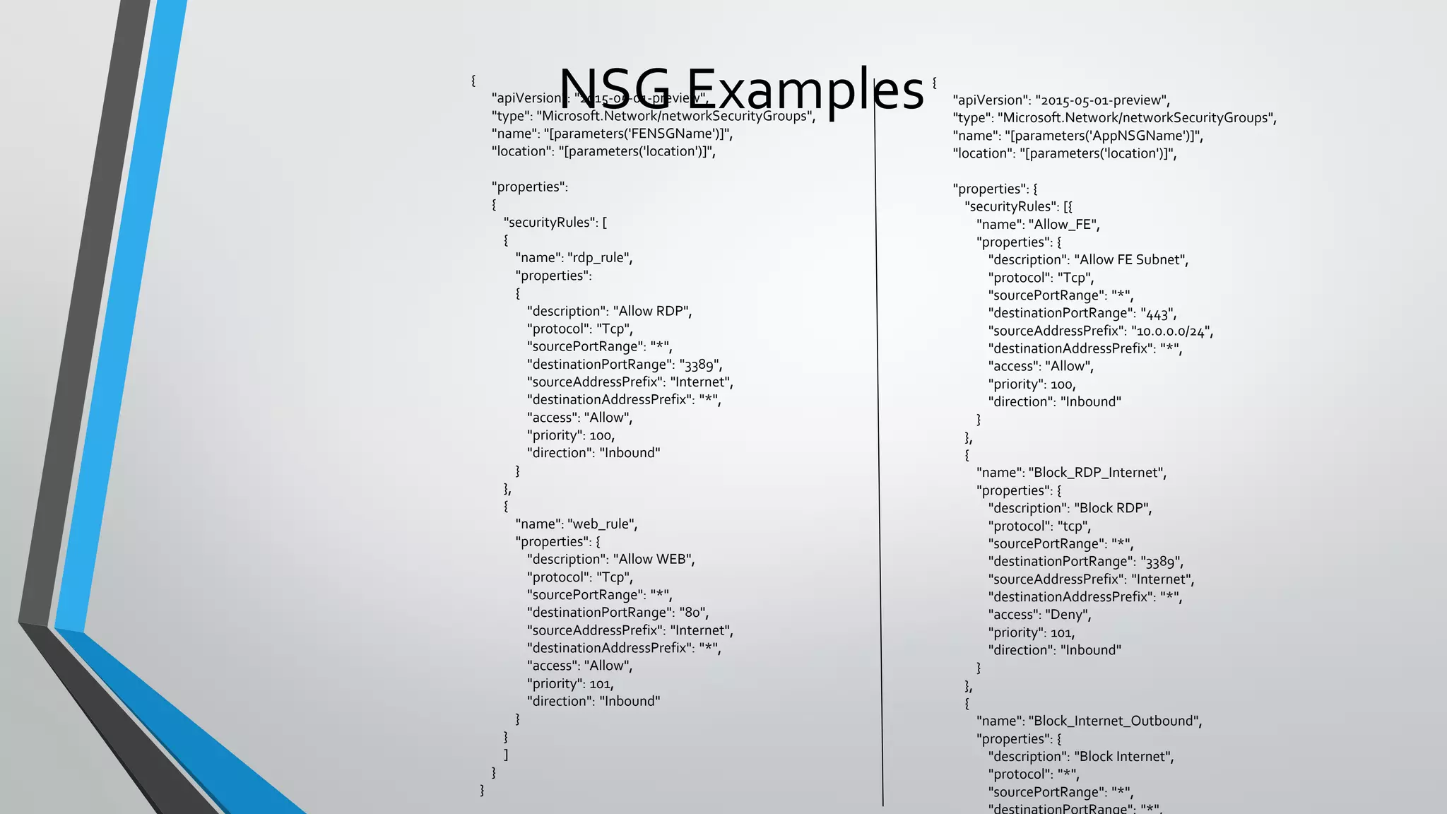 NSG Examples{
"apiVersion": "2015-05-01-preview",
"type": "Microsoft.Network/networkSecurityGroups",
"name": "[parameters('FENSGName')]",
"location": "[parameters('location')]",
"properties":
{
"securityRules": [
{
"name": "rdp_rule",
"properties":
{
"description": "Allow RDP",
"protocol": "Tcp",
"sourcePortRange": "*",
"destinationPortRange": "3389",
"sourceAddressPrefix": "Internet",
"destinationAddressPrefix": "*",
"access": "Allow",
"priority": 100,
"direction": "Inbound"
}
},
{
"name": "web_rule",
"properties": {
"description": "Allow WEB",
"protocol": "Tcp",
"sourcePortRange": "*",
"destinationPortRange": "80",
"sourceAddressPrefix": "Internet",
"destinationAddressPrefix": "*",
"access": "Allow",
"priority": 101,
"direction": "Inbound"
}
}
]
}
}
{
"apiVersion": "2015-05-01-preview",
"type": "Microsoft.Network/networkSecurityGroups",
"name": "[parameters('AppNSGName')]",
"location": "[parameters('location')]",
"properties": {
"securityRules": [{
"name": "Allow_FE",
"properties": {
"description": "Allow FE Subnet",
"protocol": "Tcp",
"sourcePortRange": "*",
"destinationPortRange": "443",
"sourceAddressPrefix": "10.0.0.0/24",
"destinationAddressPrefix": "*",
"access": "Allow",
"priority": 100,
"direction": "Inbound"
}
},
{
"name": "Block_RDP_Internet",
"properties": {
"description": "Block RDP",
"protocol": "tcp",
"sourcePortRange": "*",
"destinationPortRange": "3389",
"sourceAddressPrefix": "Internet",
"destinationAddressPrefix": "*",
"access": "Deny",
"priority": 101,
"direction": "Inbound"
}
},
{
"name": "Block_Internet_Outbound",
"properties": {
"description": "Block Internet",
"protocol": "*",
"sourcePortRange": "*",
"destinationPortRange": "*",
 