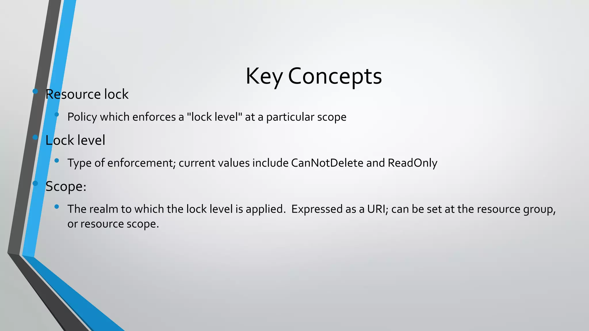 Key Concepts
• Resource lock
• Policy which enforces a "lock level" at a particular scope
• Lock level
• Type of enforcement; current values include CanNotDelete and ReadOnly
• Scope:
• The realm to which the lock level is applied. Expressed as a URI; can be set at the resource group,
or resource scope.
 