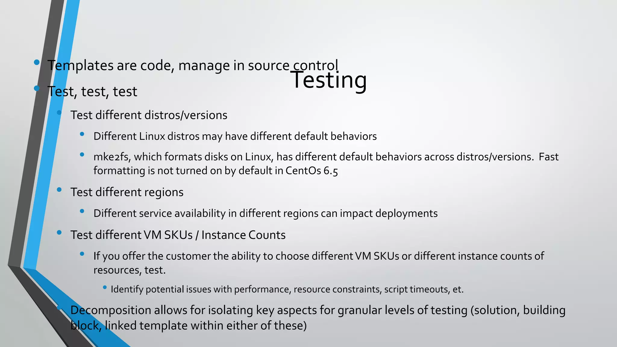 Testing
• Templates are code, manage in source control
• Test, test, test
• Test different distros/versions
• Different Linux distros may have different default behaviors
• mke2fs, which formats disks on Linux, has different default behaviors across distros/versions. Fast
formatting is not turned on by default in CentOs 6.5
• Test different regions
• Different service availability in different regions can impact deployments
• Test differentVM SKUs / Instance Counts
• If you offer the customer the ability to choose differentVM SKUs or different instance counts of
resources, test.
• Identify potential issues with performance, resource constraints, script timeouts, et.
• Decomposition allows for isolating key aspects for granular levels of testing (solution, building
block, linked template within either of these)
 