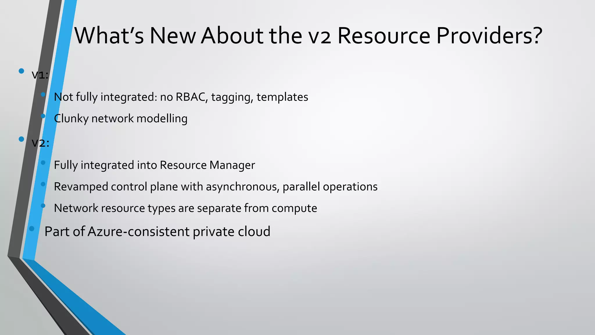 • v1:
• Not fully integrated: no RBAC, tagging, templates
• Clunky network modelling
• v2:
• Fully integrated into Resource Manager
• Revamped control plane with asynchronous, parallel operations
• Network resource types are separate from compute
• Part of Azure-consistent private cloud
What’s NewAbout the v2 Resource Providers?
 