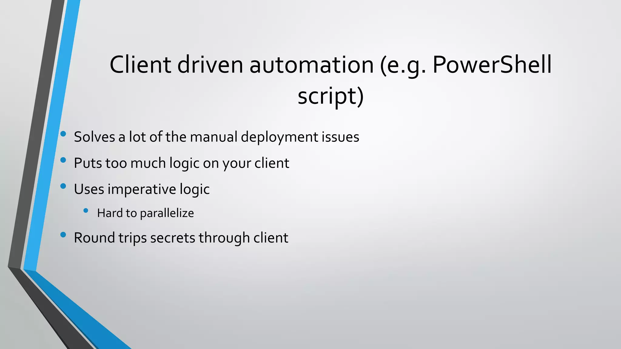 • Solves a lot of the manual deployment issues
• Puts too much logic on your client
• Uses imperative logic
• Hard to parallelize
• Round trips secrets through client
Client driven automation (e.g. PowerShell
script)
 