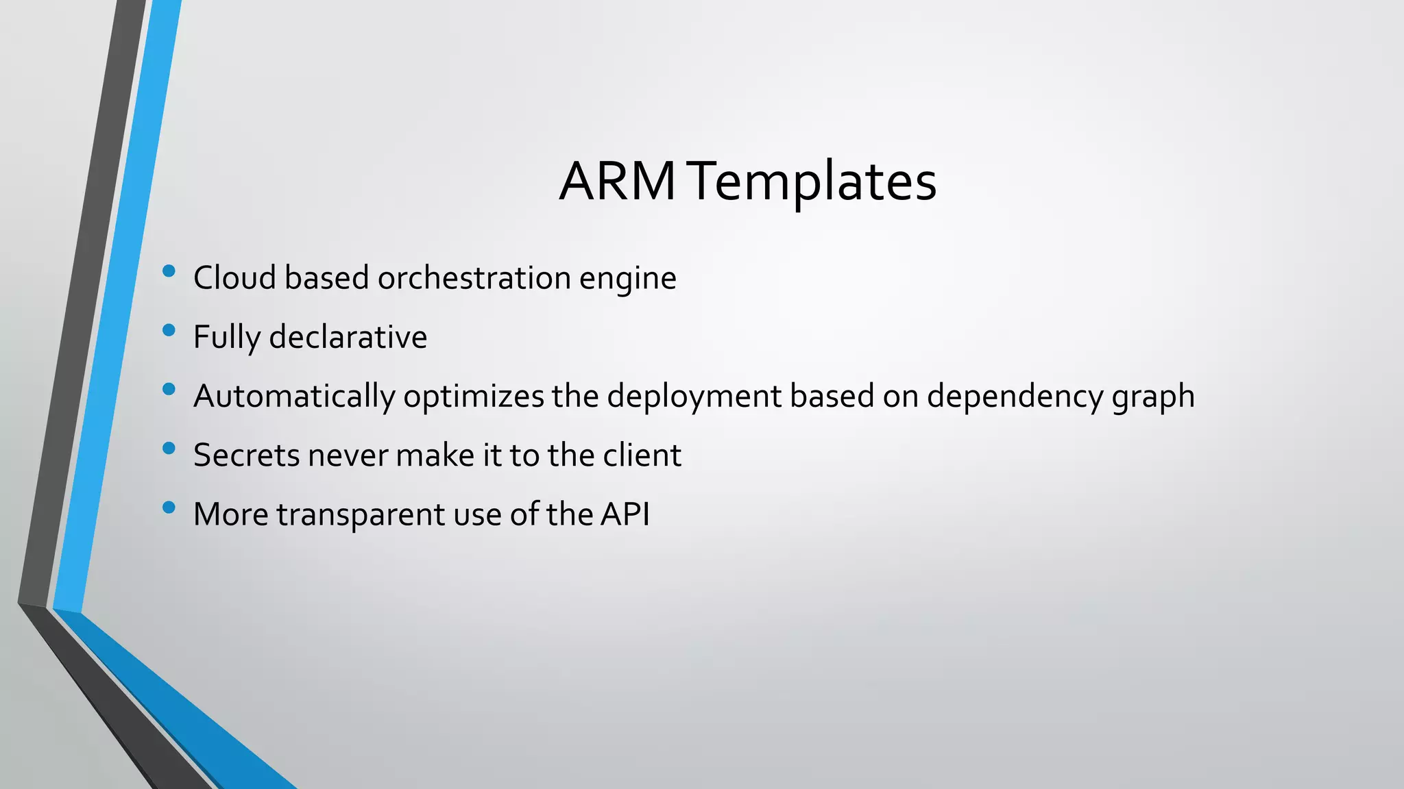 • Cloud based orchestration engine
• Fully declarative
• Automatically optimizes the deployment based on dependency graph
• Secrets never make it to the client
• More transparent use of theAPI
ARMTemplates
 