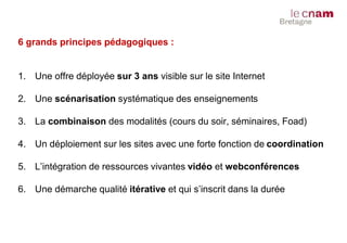 6 grands principes pédagogiques :
1. Une offre déployée sur 3 ans visible sur le site Internet
2. Une scénarisation systématique des enseignements
3. La combinaison des modalités (cours du soir, séminaires, Foad)
4. Un déploiement sur les sites avec une forte fonction de coordination
5. L’intégration de ressources vivantes vidéo et webconférences
6. Une démarche qualité itérative et qui s’inscrit dans la durée
 