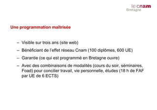 Une programmation maîtrisée
– Visible sur trois ans (site web)
– Bénéficiant de l’effet réseau Cnam (100 diplômes, 600 UE)
– Garantie (ce qui est programmé en Bretagne ouvre)
– Avec des combinaisons de modalités (cours du soir, séminaires,
Foad) pour concilier travail, vie personnelle, études (18 h de FAF
par UE de 6 ECTS)
 