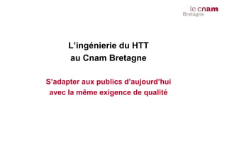 L’ingénierie du HTT
au Cnam Bretagne
S’adapter aux publics d’aujourd’hui
avec la même exigence de qualité
 