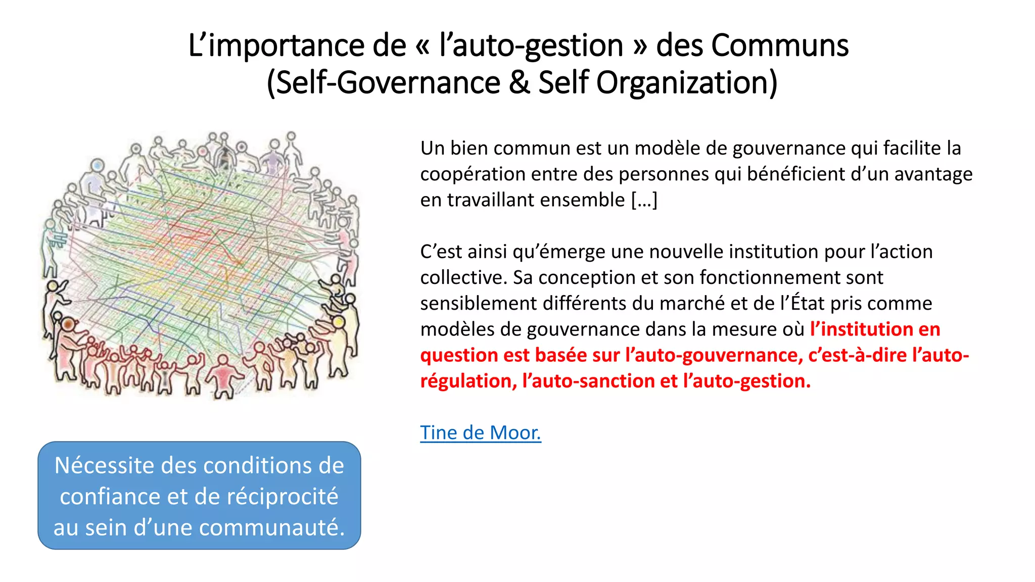 L’importance de « l’auto-gestion » des Communs
(Self-Governance & Self Organization)
Un bien commun est un modèle de gouvernance qui facilite la
coopération entre des personnes qui bénéficient d’un avantage
en travaillant ensemble […]
C’est ainsi qu’émerge une nouvelle institution pour l’action
collective. Sa conception et son fonctionnement sont
sensiblement différents du marché et de l’État pris comme
modèles de gouvernance dans la mesure où l’institution en
question est basée sur l’auto-gouvernance, c’est-à-dire l’auto-
régulation, l’auto-sanction et l’auto-gestion.
Tine de Moor.
Nécessite des conditions de
confiance et de réciprocité
au sein d’une communauté.
 