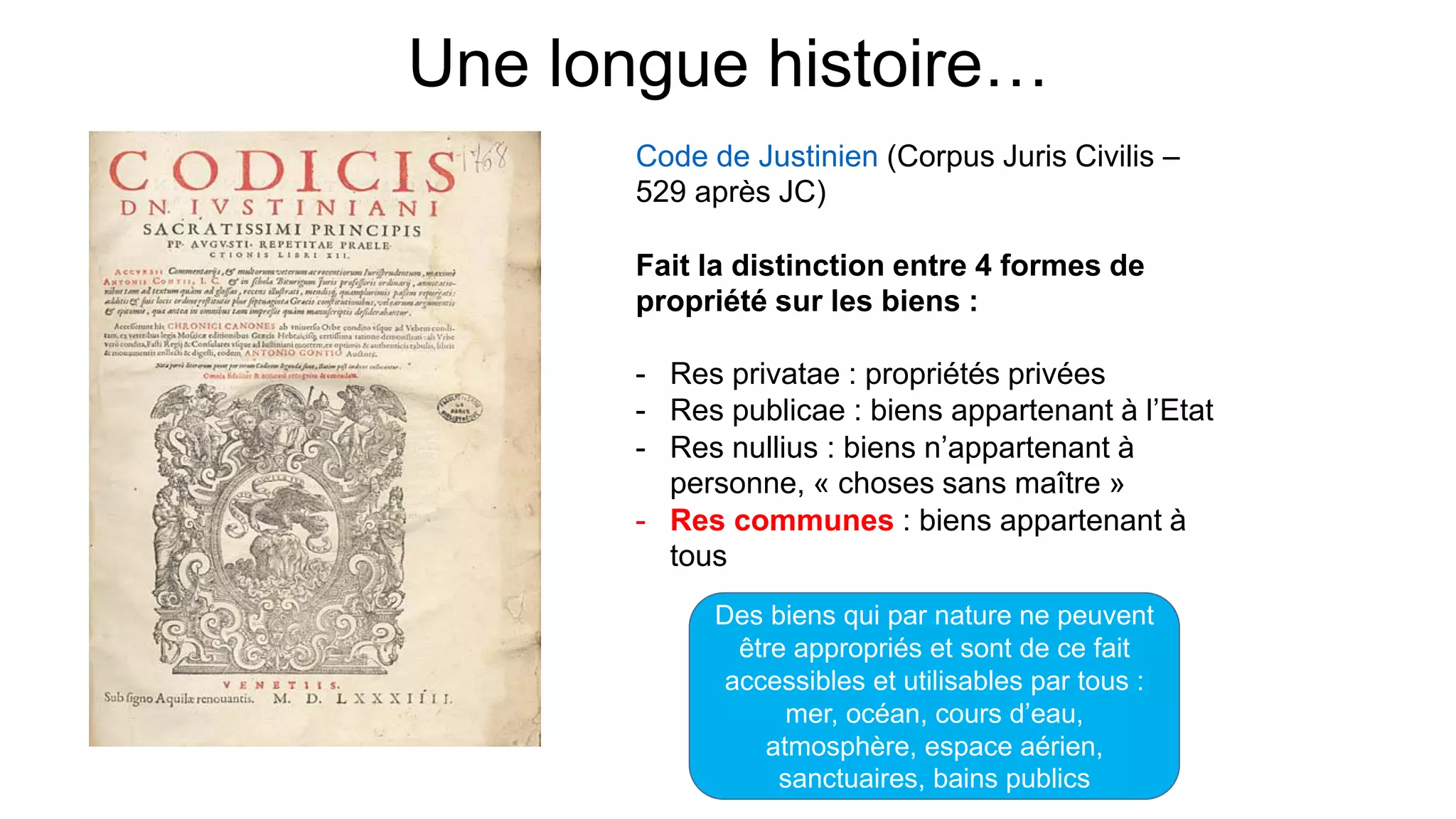 Une longue histoire…
Code de Justinien (Corpus Juris Civilis –
529 après JC)
Fait la distinction entre 4 formes de
propriété sur les biens :
- Res privatae : propriétés privées
- Res publicae : biens appartenant à l’Etat
- Res nullius : biens n’appartenant à
personne, « choses sans maître »
- Res communes : biens appartenant à
tous
Des biens qui par nature ne peuvent
être appropriés et sont de ce fait
accessibles et utilisables par tous :
mer, océan, cours d’eau,
atmosphère, espace aérien,
sanctuaires, bains publics
 