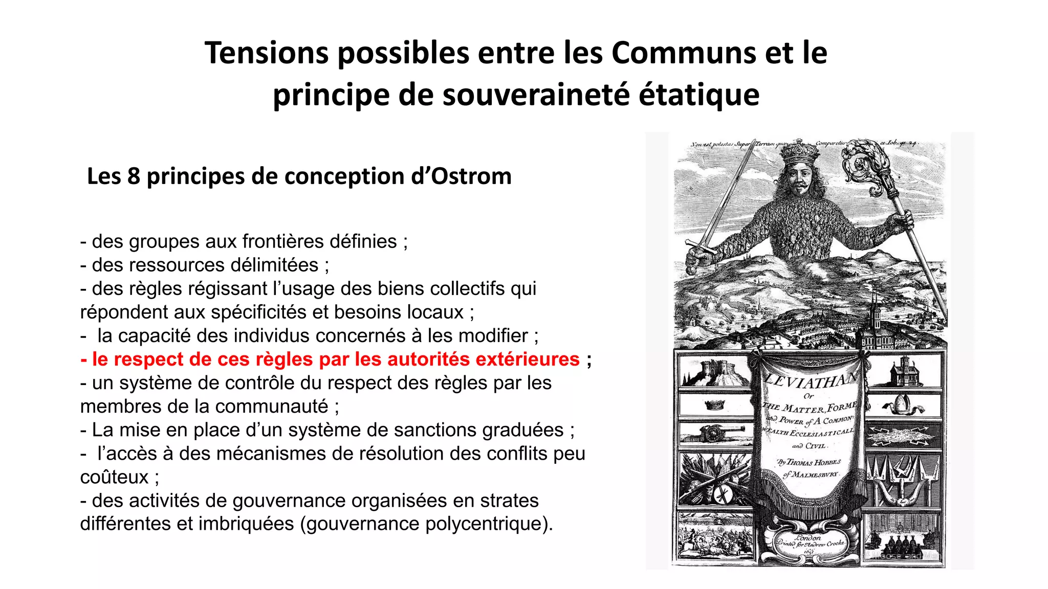 - des groupes aux frontières définies ;
- des ressources délimitées ;
- des règles régissant l’usage des biens collectifs qui
répondent aux spécificités et besoins locaux ;
- la capacité des individus concernés à les modifier ;
- le respect de ces règles par les autorités extérieures ;
- un système de contrôle du respect des règles par les
membres de la communauté ;
- La mise en place d’un système de sanctions graduées ;
- l’accès à des mécanismes de résolution des conflits peu
coûteux ;
- des activités de gouvernance organisées en strates
différentes et imbriquées (gouvernance polycentrique).
Tensions possibles entre les Communs et le
principe de souveraineté étatique
Les 8 principes de conception d’Ostrom
 