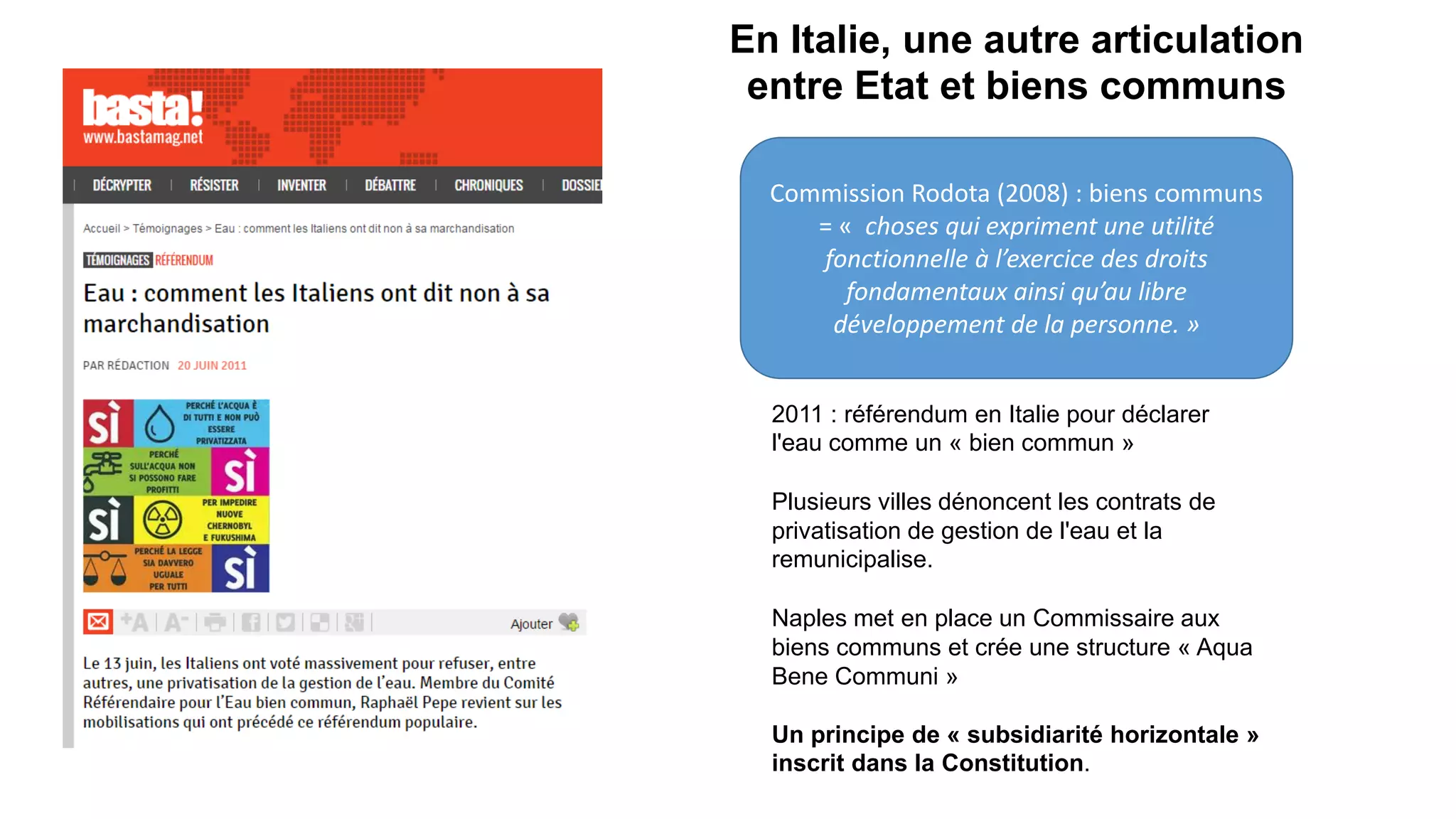 En Italie, une autre articulation
entre Etat et biens communs
2011 : référendum en Italie pour déclarer
l'eau comme un « bien commun »
Plusieurs villes dénoncent les contrats de
privatisation de gestion de l'eau et la
remunicipalise.
Naples met en place un Commissaire aux
biens communs et crée une structure « Aqua
Bene Communi »
Un principe de « subsidiarité horizontale »
inscrit dans la Constitution.
Commission Rodota (2008) : biens communs
= « choses qui expriment une utilité
fonctionnelle à l’exercice des droits
fondamentaux ainsi qu’au libre
développement de la personne. »
 