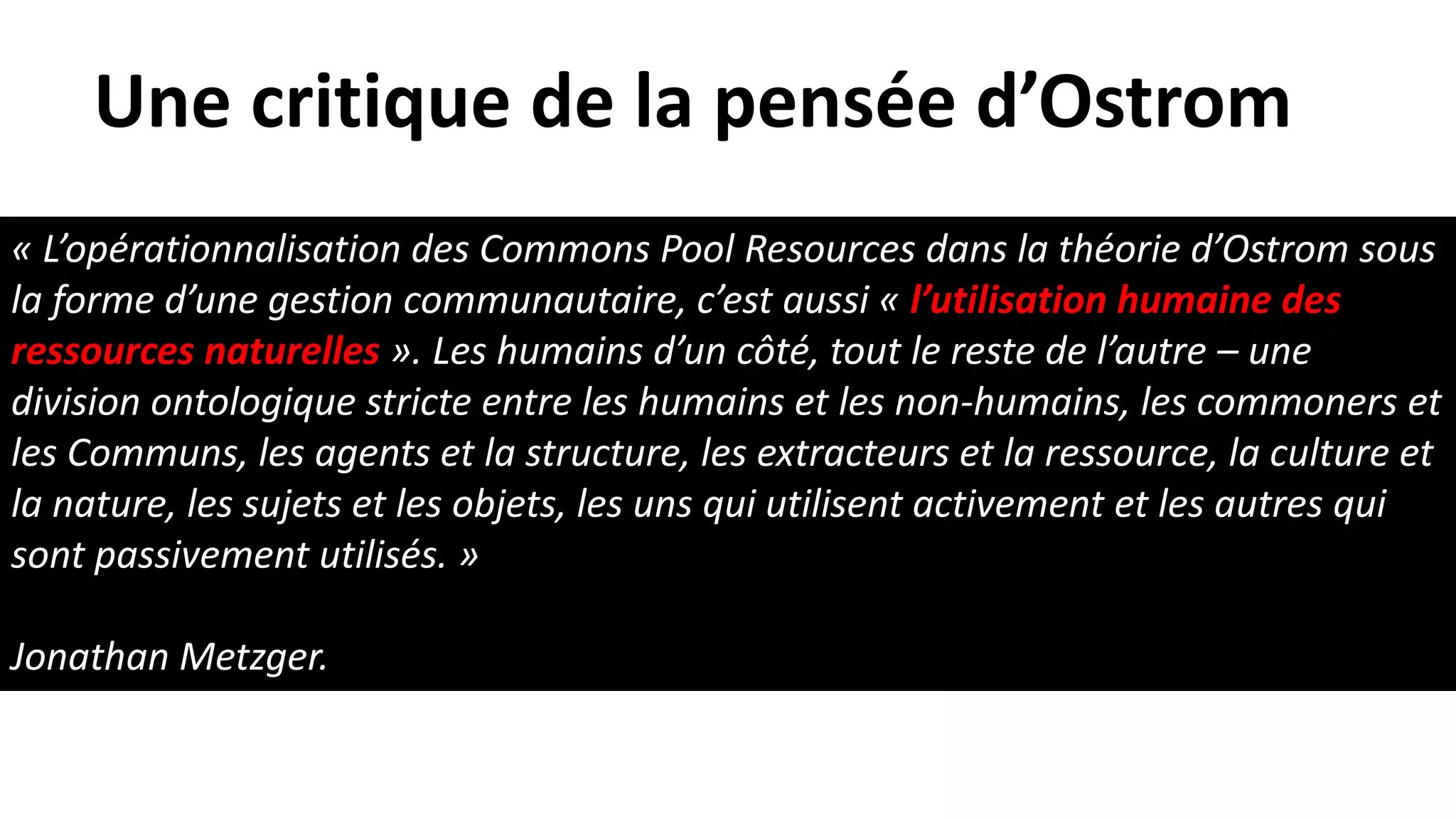 « L’opérationnalisation des Commons Pool Resources dans la théorie d’Ostrom sous
la forme d’une gestion communautaire, c’est aussi « l’utilisation humaine des
ressources naturelles ». Les humains d’un côté, tout le reste de l’autre – une
division ontologique stricte entre les humains et les non-humains, les commoners et
les Communs, les agents et la structure, les extracteurs et la ressource, la culture et
la nature, les sujets et les objets, les uns qui utilisent activement et les autres qui
sont passivement utilisés. »
Jonathan Metzger.
Une critique de la pensée d’Ostrom
 