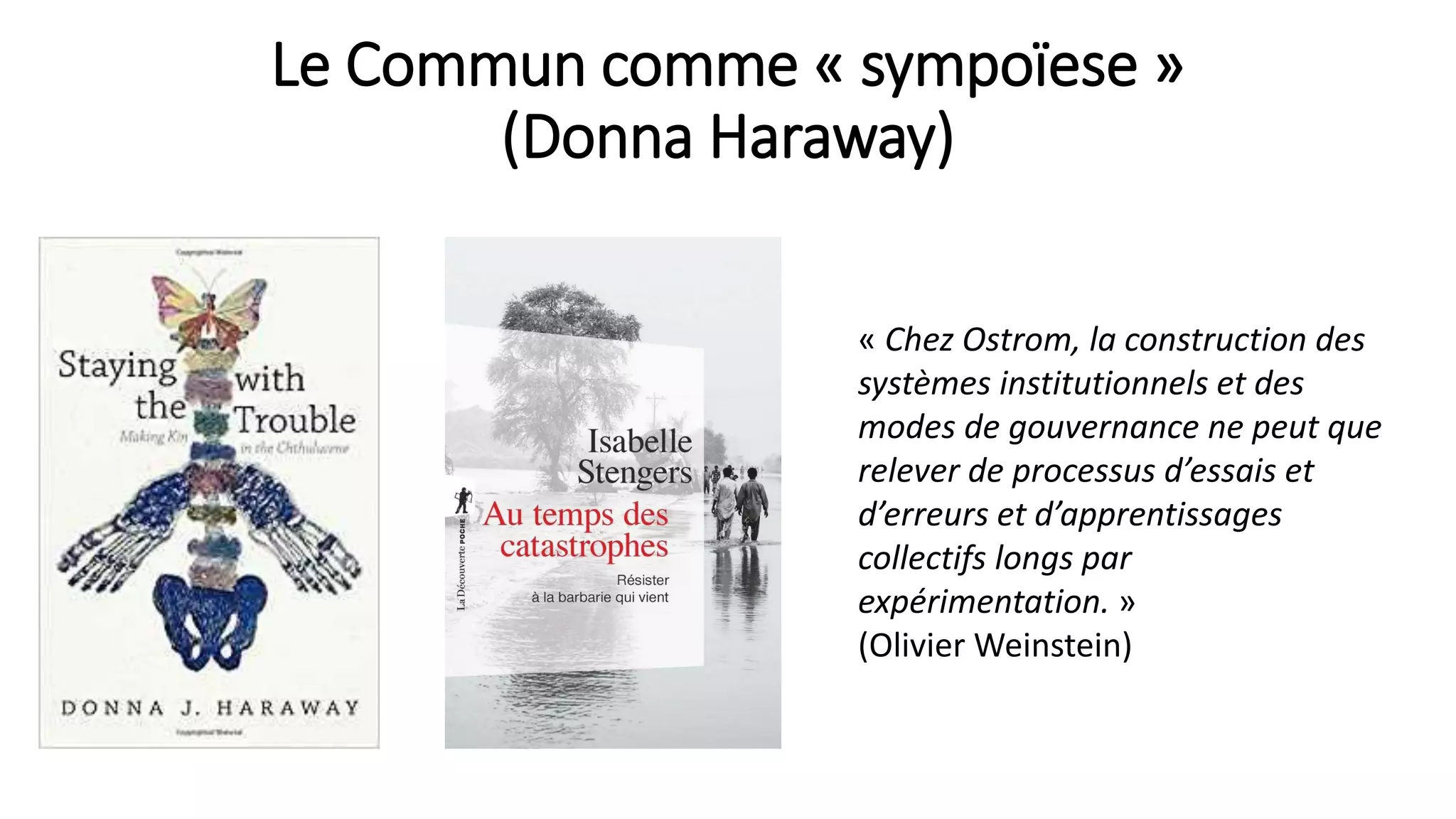 Le Commun comme « sympoïese »
(Donna Haraway)
« Chez Ostrom, la construction des
systèmes institutionnels et des
modes de gouvernance ne peut que
relever de processus d’essais et
d’erreurs et d’apprentissages
collectifs longs par
expérimentation. »
(Olivier Weinstein)
 
