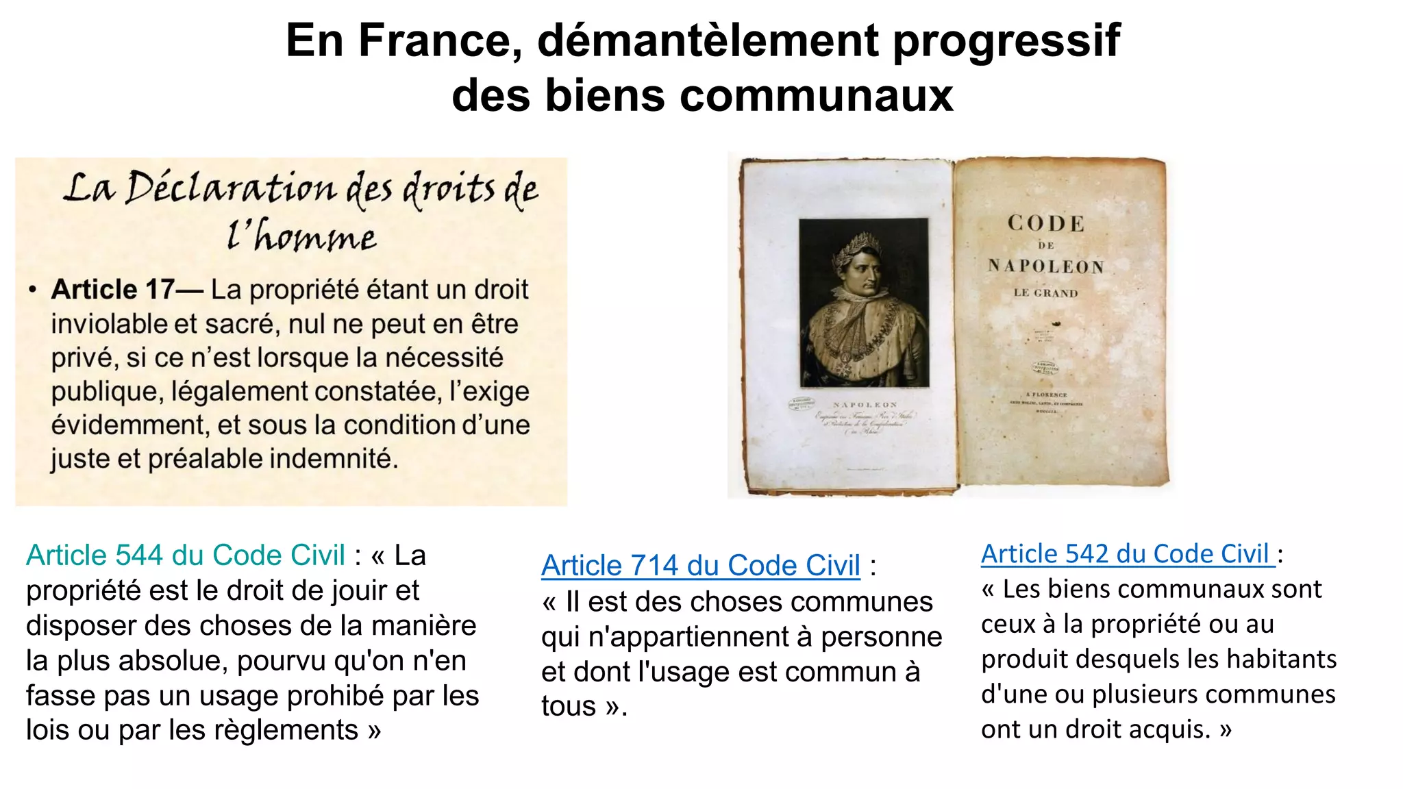 En France, démantèlement progressif
des biens communaux
Article 714 du Code Civil :
« Il est des choses communes
qui n'appartiennent à personne
et dont l'usage est commun à
tous ».
Article 544 du Code Civil : « La
propriété est le droit de jouir et
disposer des choses de la manière
la plus absolue, pourvu qu'on n'en
fasse pas un usage prohibé par les
lois ou par les règlements »
Article 542 du Code Civil :
« Les biens communaux sont
ceux à la propriété ou au
produit desquels les habitants
d'une ou plusieurs communes
ont un droit acquis. »
 