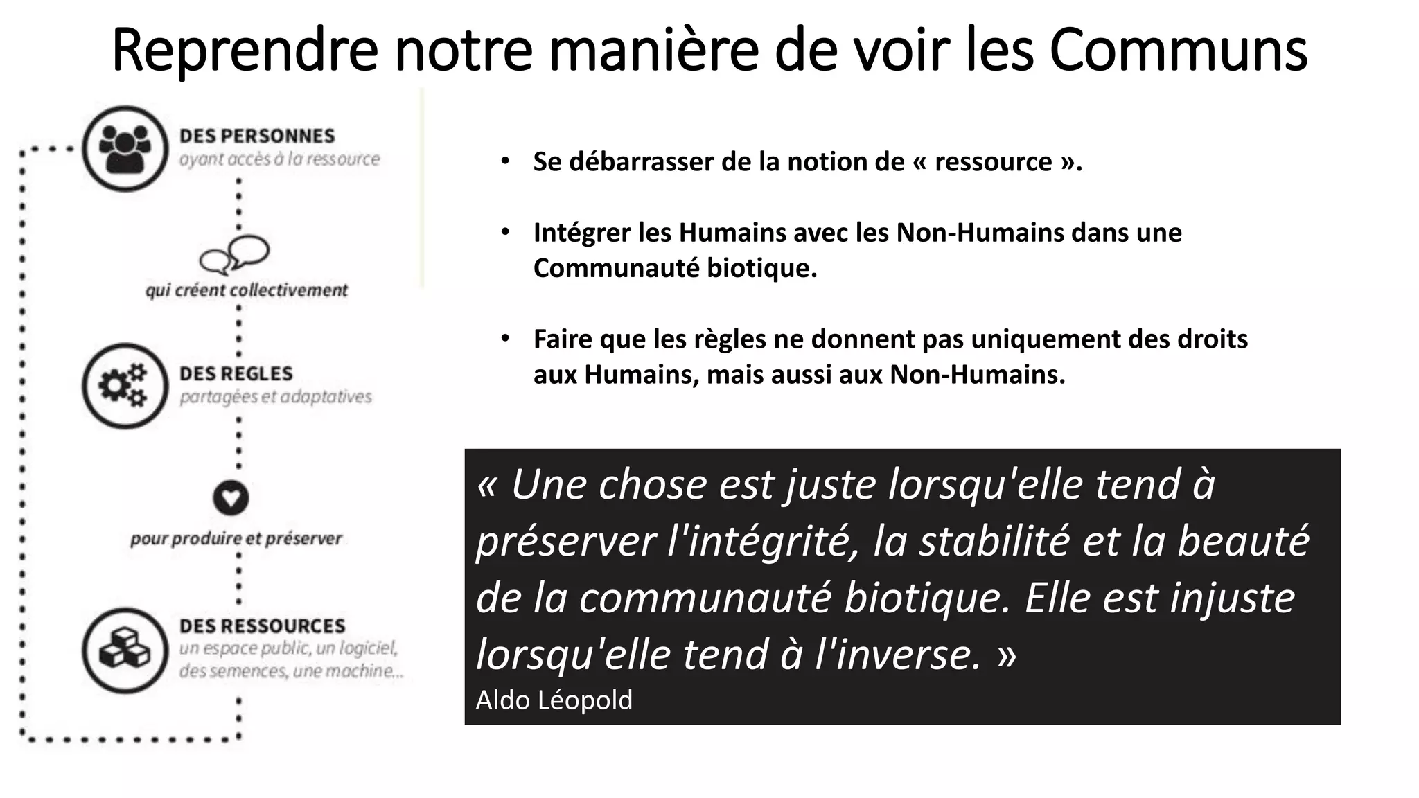 Reprendre notre manière de voir les Communs
• Se débarrasser de la notion de « ressource ».
• Intégrer les Humains avec les Non-Humains dans une
Communauté biotique.
• Faire que les règles ne donnent pas uniquement des droits
aux Humains, mais aussi aux Non-Humains.
« Une chose est juste lorsqu'elle tend à
préserver l'intégrité, la stabilité et la beauté
de la communauté biotique. Elle est injuste
lorsqu'elle tend à l'inverse. »
Aldo Léopold
 