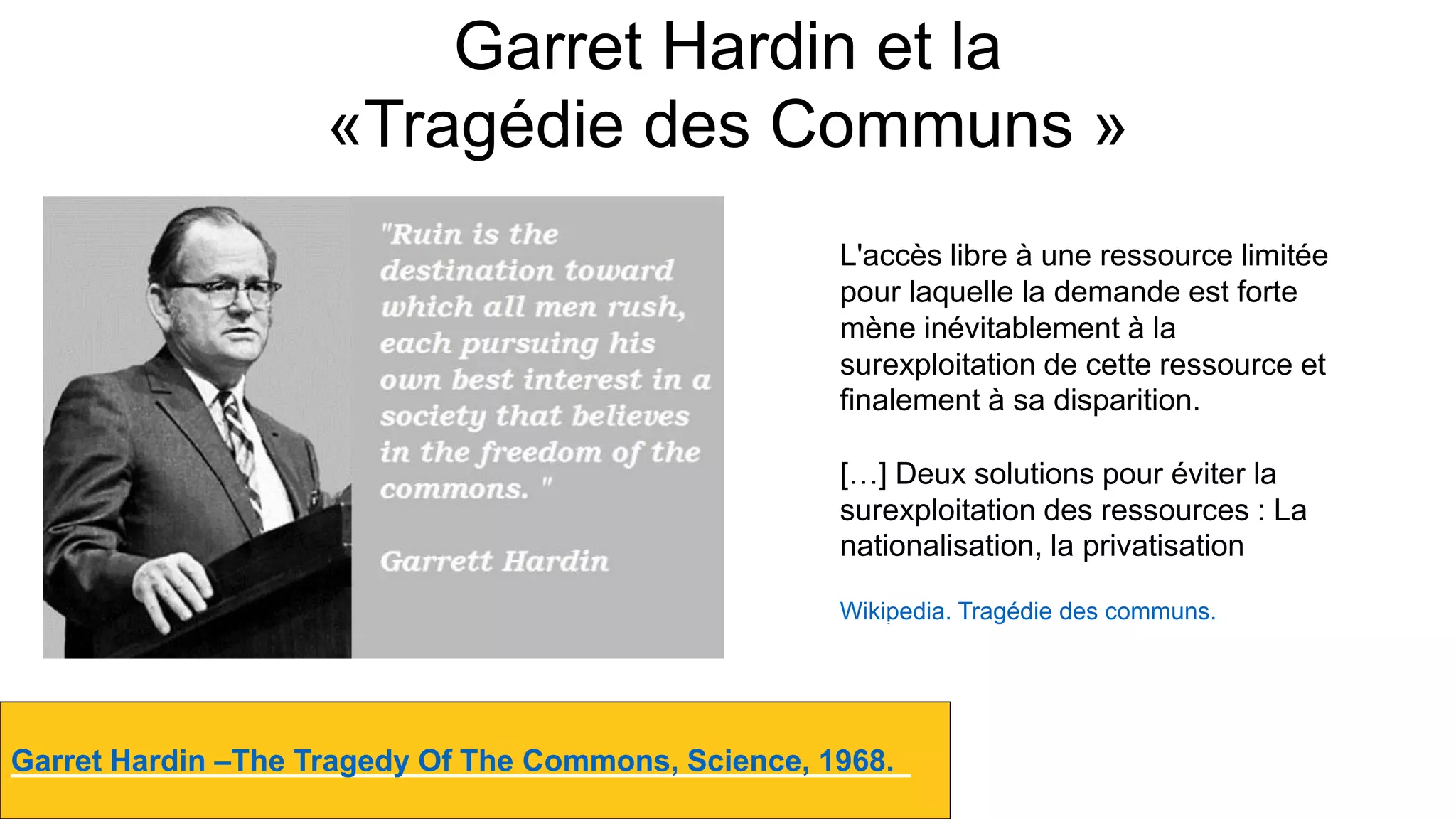 Garret Hardin et la
«Tragédie des Communs »
Garret Hardin –The Tragedy Of The Commons, Science, 1968.
Destempsanciens.CC-BY-NC
L'accès libre à une ressource limitée
pour laquelle la demande est forte
mène inévitablement à la
surexploitation de cette ressource et
finalement à sa disparition.
[…] Deux solutions pour éviter la
surexploitation des ressources : La
nationalisation, la privatisation
Wikipedia. Tragédie des communs.
 