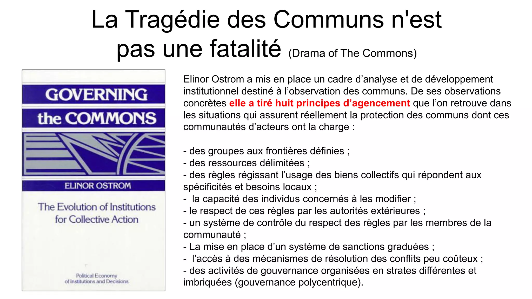La Tragédie des Communs n'est
pas une fatalité (Drama of The Commons)
Elinor Ostrom a mis en place un cadre d’analyse et de développement
institutionnel destiné à l’observation des communs. De ses observations
concrètes elle a tiré huit principes d’agencement que l’on retrouve dans
les situations qui assurent réellement la protection des communs dont ces
communautés d’acteurs ont la charge :
- des groupes aux frontières définies ;
- des ressources délimitées ;
- des règles régissant l’usage des biens collectifs qui répondent aux
spécificités et besoins locaux ;
- la capacité des individus concernés à les modifier ;
- le respect de ces règles par les autorités extérieures ;
- un système de contrôle du respect des règles par les membres de la
communauté ;
- La mise en place d’un système de sanctions graduées ;
- l’accès à des mécanismes de résolution des conflits peu coûteux ;
- des activités de gouvernance organisées en strates différentes et
imbriquées (gouvernance polycentrique).
 