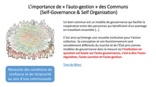 L’importance de « l’auto-gestion » des Communs
(Self-Governance & Self Organization)
Un bien commun est un modèle de gouvernance qui facilite la
coopération entre des personnes qui bénéficient d’un avantage
en travaillant ensemble […]
C’est ainsi qu’émerge une nouvelle institution pour l’action
collective. Sa conception et son fonctionnement sont
sensiblement différents du marché et de l’État pris comme
modèles de gouvernance dans la mesure où l’institution en
question est basée sur l’auto-gouvernance, c’est-à-dire l’auto-
régulation, l’auto-sanction et l’auto-gestion.
Tine de Moor.
Nécessite des conditions de
confiance et de réciprocité
au sein d’une communauté.
 