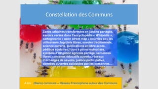 Biens communs / Communs =
Beaucoup de choses…
A lire : (Biens) communs – Réseau Francophone autour des Communs
Constellation des Communs
 