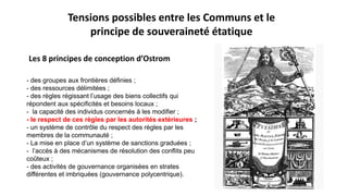 - des groupes aux frontières définies ;
- des ressources délimitées ;
- des règles régissant l’usage des biens collectifs qui
répondent aux spécificités et besoins locaux ;
- la capacité des individus concernés à les modifier ;
- le respect de ces règles par les autorités extérieures ;
- un système de contrôle du respect des règles par les
membres de la communauté ;
- La mise en place d’un système de sanctions graduées ;
- l’accès à des mécanismes de résolution des conflits peu
coûteux ;
- des activités de gouvernance organisées en strates
différentes et imbriquées (gouvernance polycentrique).
Tensions possibles entre les Communs et le
principe de souveraineté étatique
Les 8 principes de conception d’Ostrom
 