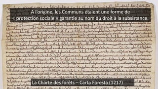 La Charte des forêts – Carta Foresta (1217)
A l’origine, les Communs étaient une forme de
« protection sociale » garantie au nom du droit à la subsistance.
 