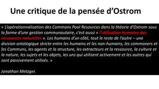« L’opérationnalisation des Commons Pool Resources dans la théorie d’Ostrom sous
la forme d’une gestion communautaire, c’est aussi « l’utilisation humaine des
ressources naturelles ». Les humains d’un côté, tout le reste de l’autre – une
division ontologique stricte entre les humains et les non-humains, les commoners et
les Communs, les agents et la structure, les extracteurs et la ressource, la culture et
la nature, les sujets et les objets, les uns qui utilisent activement et les autres qui
sont passivement utilisés. »
Jonathan Metzger.
Une critique de la pensée d’Ostrom
 
