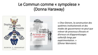 Le Commun comme « sympoïese »
(Donna Haraway)
« Chez Ostrom, la construction des
systèmes institutionnels et des
modes de gouvernance ne peut que
relever de processus d’essais et
d’erreurs et d’apprentissages
collectifs longs par
expérimentation. »
(Olivier Weinstein)
 