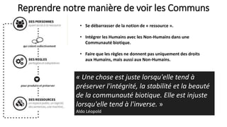 Reprendre notre manière de voir les Communs
• Se débarrasser de la notion de « ressource ».
• Intégrer les Humains avec les Non-Humains dans une
Communauté biotique.
• Faire que les règles ne donnent pas uniquement des droits
aux Humains, mais aussi aux Non-Humains.
« Une chose est juste lorsqu'elle tend à
préserver l'intégrité, la stabilité et la beauté
de la communauté biotique. Elle est injuste
lorsqu'elle tend à l'inverse. »
Aldo Léopold
 