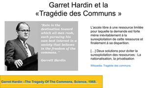 Garret Hardin et la
«Tragédie des Communs »
Garret Hardin –The Tragedy Of The Commons, Science, 1968.
Destempsanciens.CC-BY-NC
L'accès libre à une ressource limitée
pour laquelle la demande est forte
mène inévitablement à la
surexploitation de cette ressource et
finalement à sa disparition.
[…] Deux solutions pour éviter la
surexploitation des ressources : La
nationalisation, la privatisation
Wikipedia. Tragédie des communs.
 