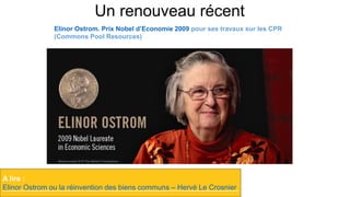 Un renouveau récent
A lire :
Elinor Ostrom ou la réinvention des biens communs – Hervé Le Crosnier
Elinor Ostrom. Prix Nobel d’Economie 2009 pour ses travaux sur les CPR
(Commons Pool Resources)
 