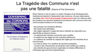 La Tragédie des Communs n'est
pas une fatalité (Drama of The Commons)
Elinor Ostrom a mis en place un cadre d’analyse et de développement
institutionnel destiné à l’observation des communs. De ses observations
concrètes elle a tiré huit principes d’agencement que l’on retrouve dans
les situations qui assurent réellement la protection des communs dont ces
communautés d’acteurs ont la charge :
- des groupes aux frontières définies ;
- des ressources délimitées ;
- des règles régissant l’usage des biens collectifs qui répondent aux
spécificités et besoins locaux ;
- la capacité des individus concernés à les modifier ;
- le respect de ces règles par les autorités extérieures ;
- un système de contrôle du respect des règles par les membres de la
communauté ;
- La mise en place d’un système de sanctions graduées ;
- l’accès à des mécanismes de résolution des conflits peu coûteux ;
- des activités de gouvernance organisées en strates différentes et
imbriquées (gouvernance polycentrique).
 