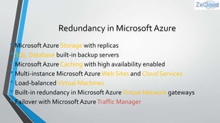Redundancy in Microsoft Azure
• Microsoft Azure Storage with replicas
• SQL Database built-in backup servers
• Microsoft Azure Caching with high availability enabled
• Multi-instance Microsoft AzureWeb Sites and Cloud Services
• Load-balancedVirtual Machines
• Built-in redundancy in Microsoft AzureVirtual Network gateways
• Failover with Microsoft AzureTraffic Manager
 